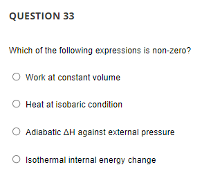 QUESTION 33
Which of the following expressions is non-zero?
O work at constant volume
Heat at isobaric condition
Adiabatic AH against external pressure
Isothermal internal energy change
