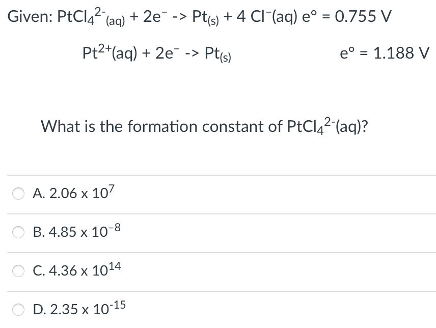 Given: PtClą? (ag) + 2e -> Pts) + 4 CI¯(aq) e° = .755 V
Pt2*(aq) + 2e ->
Pt(s)
e° = 1.188 V
What is the formation constant of PtCl42 (aq)?
A. 2.06 x 107
B. 4.85 x 10-8
С. 4.36 х 1014
D. 2.35 x 10-15
