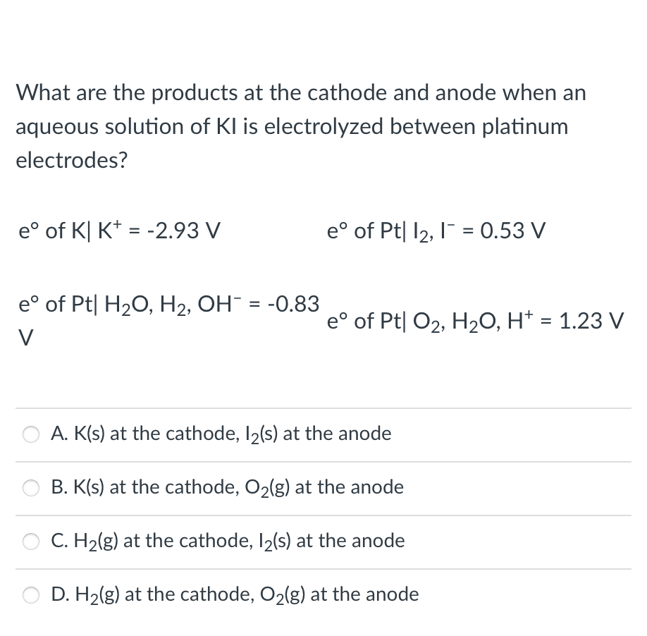 What are the products at the cathode and anode when an
aqueous solution of KI is electrolyzed between platinum
electrodes?
e° of K| K* = -2.93 V
e° of Pt| 12, I = 0.53 V
e° of Pt| H2O, H2, OH¯ = -0.83
%3D
e° of Pt| O2, H2O, H* = 1.23 V
V
A. K(s) at the cathode, I2(s) at the anode
B. K(s) at the cathode, O2(g) at the anode
C. H2(g) at the cathode, I2(s) at the anode
D. H2(g) at the cathode, O2(g) at the anode
