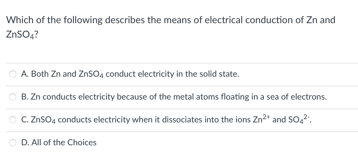 Which of the following describes the means of electrical conduction of Zn and
ZNSO4?
A. Both Zn and ZNSO4 conduct electricity in the solid state.
B. Zn conducts electricity because of the metal atoms floating in a sea of electrons.
C. ZnSO4 conducts electricity when it dissociates into the ions Zn²+ and SO42".
D. All of the Choices
