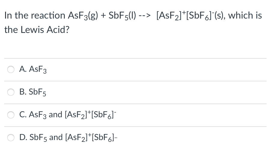 In the reaction ASF3(g) + SBF5(1) --> [ASF2]*[S6F6]°(s), which is
the Lewis Acid?
A. ASF3
B. SbF5
C. ASF3 and [ASF2]*[SbF&]°
D. SbF5 and [ASF21*[S6F6J-
