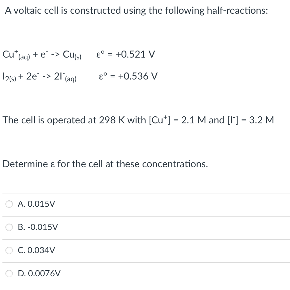 A voltaic cell is constructed using the following half-reactions:
Cu*(aq) + e¯ -> Cu(s)
ɛ° = +0.521 V
12(6) + 2e -> 21(ag)
ɛ° = +0.536 V
%3D
The cell is operated at 298 K with [Cu*] = 2.1M and [I] = 3.2 M
Determine ɛ for the cell at these concentrations.
A. 0.015V
B. -0.015V
C. 0.034V
D. 0.0076V
