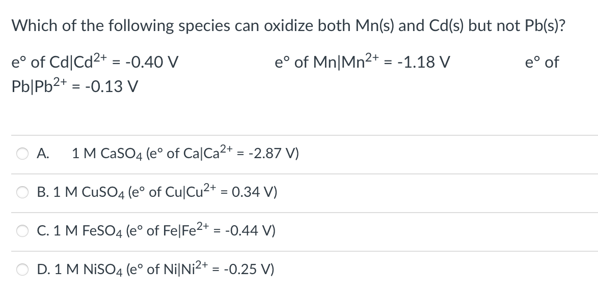 Which of the following species can oxidize both Mn(s) and Cd(s) but not Pb(s)?
e° of Cd|Cd2+ = -0.40 V
Pb|Pb2+ = -0.13 V
e° of Mn|Mn2+ = -1.18 V
e° of
%3D
A.
1 M CaSO4 (e° of Ca|Ca2+ = -2.87 V)
B. 1 M CuSO4 (e° of Cu|Cu2+ = 0.34 V)
C. 1 M FeSO4 (e° of Fe|Fe2+ = -0.44 V)
D. 1 M NISO4 (e° of Ni|Ni2+ = -0.25 V)
