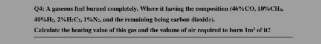 Q4: A gaseous fuel burned completely. Where it having the composition (46% CO, 10% CH4,
40%H:, 2%H:C₁, 1%N2, and the remaining being carbon dioxide).
Calculate the heating value of this gas and the volume of air required to burn 1m³ of it?