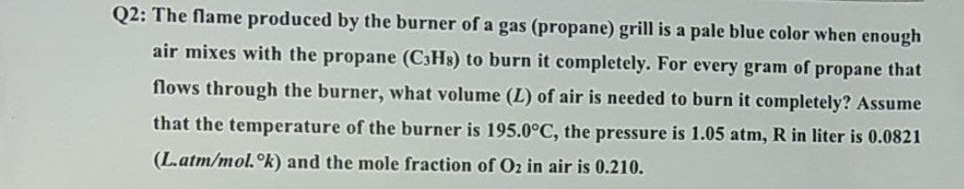 Q2: The flame produced by the burner of a gas (propane) grill is a pale blue color when enough
air mixes with the propane (C3Hs) to burn it completely. For every gram of propane that
flows through the burner, what volume (L) of air is needed to burn it completely? Assume
that the temperature of the burner is 195.0°C, the pressure is 1.05 atm, R in liter is 0.0821
(L.atm/mol.ᵒk) and the mole fraction of Oz in air is 0.210.