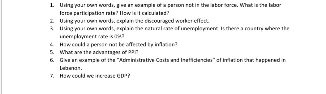 1. Using your own words, give an example of a person not in the labor force. What is the labor
force participation rate? How is it calculated?
2. Using your own words, explain the discouraged worker effect.
3. Using your own words, explain the natural rate of unemployment. Is there a country where the
unemployment rate is 0%?
4. How could a person not be affected by inflation?
5. What are the advantages of PPI?
6. Give an example of the "Administrative Costs and Inefficiencies" of inflation that happened in
Lebanon.
7. How could we increase GDP?

