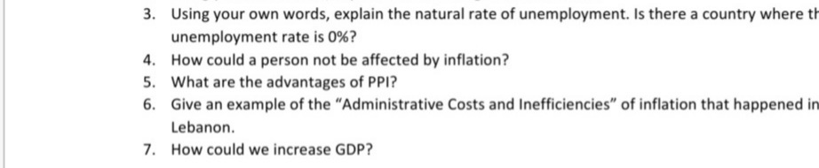 3. Using your own words, explain the natural rate of unemployment. Is there a country where th
unemployment rate is 0%?
4. How could a person not be affected by inflation?
5. What are the advantages of PPI?
6. Give an example of the "Administrative Costs and Inefficiencies" of inflation that happened in
Lebanon.
7. How could we increase GDP?
