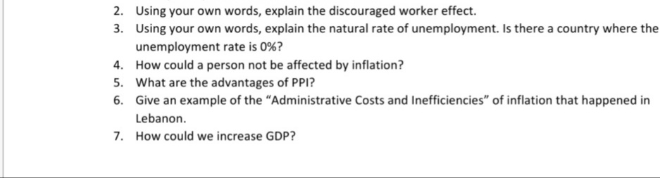 2. Using your own words, explain the discouraged worker effect.
3. Using your own words, explain the natural rate of unemployment. Is there a country where the
unemployment rate is 0%?
4. How could a person not be affected by inflation?
5. What are the advantages of PPI?
6. Give an example of the "Administrative Costs and Inefficiencies" of inflation that happened in
Lebanon.
7. How could we increase GDP?
