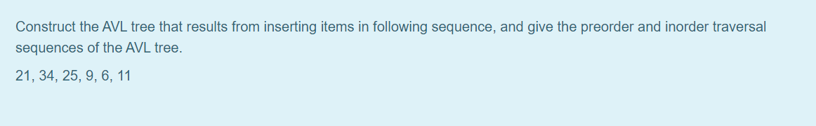 Construct the AVL tree that results from inserting items in following sequence, and give the preorder and inorder traversal
sequences of the AVL tree.
21, 34, 25, 9, 6, 11
