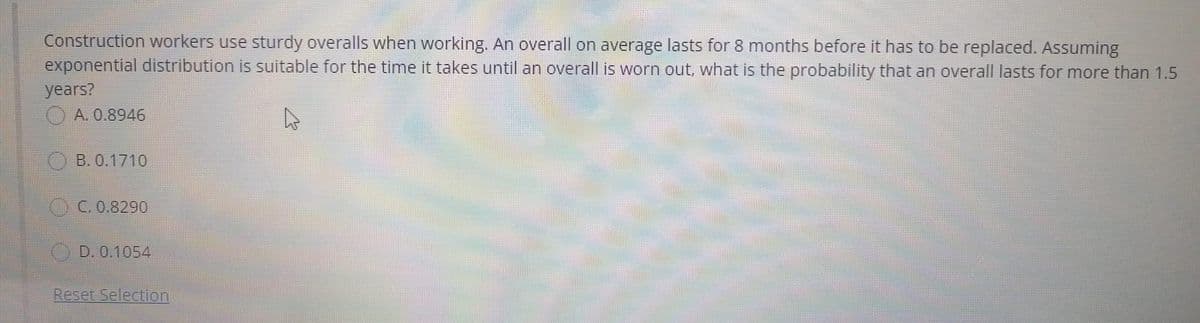 Construction workers use sturdy overalls when working. An overall on average lasts for 8 months before it has to be replaced. Assuming
exponential distribution is suitable for the time it takes until an overall is worn out, what is the probability that an overall lasts for more than 1.5
years?
A. 0.8946
O B. 0.1710
CC.0.8290
O D. 0.1054
Reset Selection
