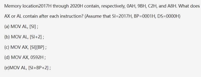 Memory location2017H through 2020H contain, respectively, OAH, 9BH, C2H, and A8H. What does
AX or AL contain after each instruction? (Assume that SI=2017H, BP=0001H, DS=0000H)
(a) MOV AL, [SI];
(b) MOV AL, [SI+2];
(c) MOV AX, [SI][BP] ;
(d) MOV AX, 0592H;
(e)MOV AL, [SI+BP+2];
