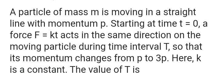 A particle of mass m is moving in a straight
line with momentum p. Starting at time t = 0, a
force F = kt acts in the same direction on the
moving particle during time interval T, so that
its momentum changes from p to 3p. Here, k
is a constant. The value of T is
