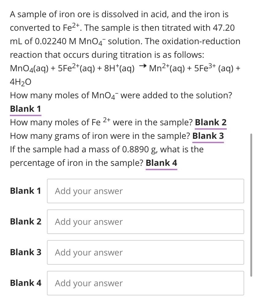 A sample of iron ore is dissolved in acid, and the iron is
converted to Fe2*. The sample is then titrated with 47.20
mL of 0.02240 M MnO4 solution. The oxidation-reduction
reaction that occurs during titration is as follows:
MnO4(aq) + 5FE2*(aq) + 8H*(aq) → Mn²*(aq) + 5FE3* (aq) +
4H2O
How many moles of MnO4¯ were added to the solution?
Blank 1
2+
How many moles of Fe
were in the sample? Blank 2
How many grams of iron were in the sample? Blank 3
If the sample had a mass of 0.8890 g, what is the
percentage of iron in the sample? Blank 4
Blank 1
Add your answer
Blank 2
Add your answer
Blank 3
Add your answer
Blank 4
Add your answer
