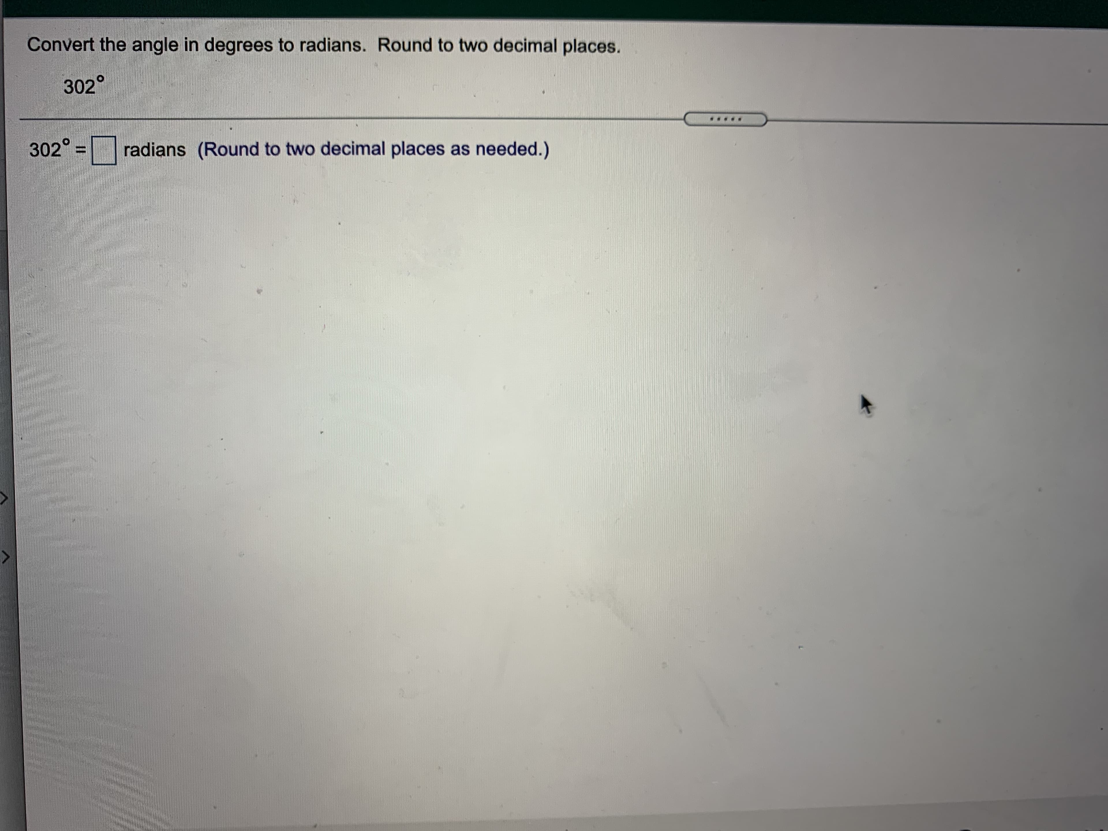 radians (Round to two decimal places as needed.)
302°
Convert the angle in degrees to radians. Round to two decimal places.
