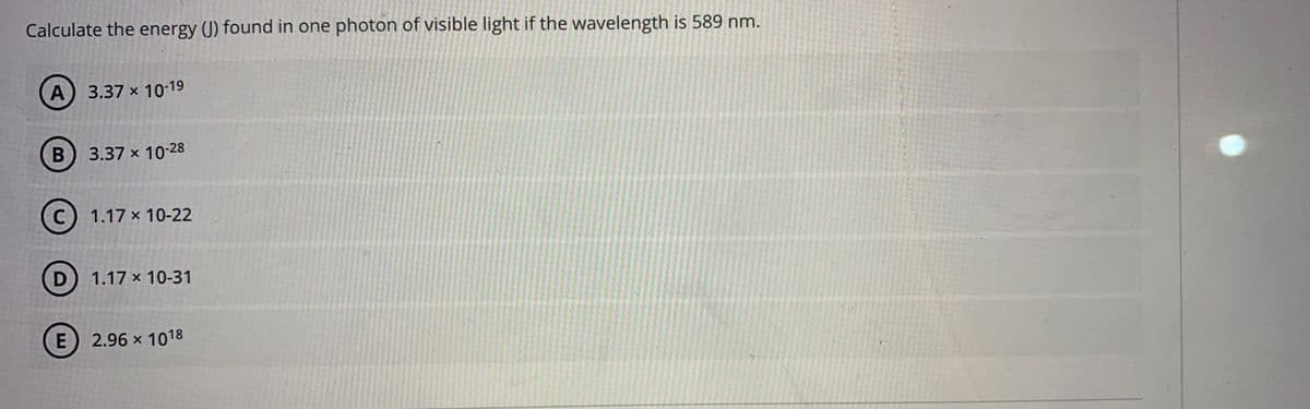 Calculate the energy (J) found in one photon of visible light if the wavelength is 589 nm.
A)
3.37 x 10-19
B) 3.37 x 10-28
C
1.17 x 10-22
D
1.17 x 10-31
E) 2.96 x 1018

