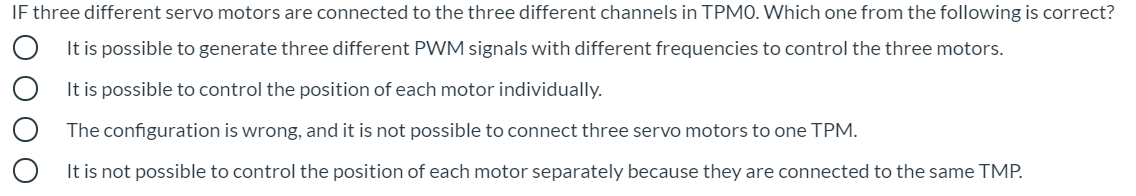 IF three different servo motors are connected to the three different channels in TPM0. Which one from the following is correct?
It is possible to generate three different PWM signals with different frequencies to control the three motors.
It is possible to control the position of each motor individually.
The configuration is wrong, and it is not possible to connect three servo motors to one TPM.
It is not possible to control the position of each motor separately because they are connected to the same TMP.
O O
