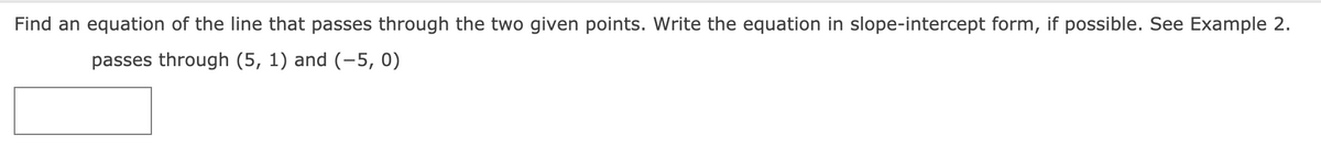 Find an equation of the line that passes through the two given points. Write the equation in slope-intercept form, if possible. See Example 2.
passes through (5, 1) and (-5, 0)
