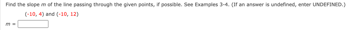 Find the slope m of the line passing through the given points, if possible. See Examples 3-4. (If an answer is undefined, enter UNDEFINED.)
(-10, 4) and (-10, 12)
m =
