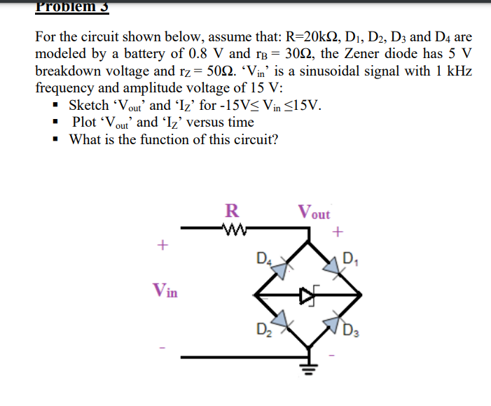 Problem 3
For the circuit shown below, assume that: R=20kQ, D1, D2, D3 and D4 are
modeled by a battery of 0.8 V and rB = 30Q, the Zener diode has 5 V
breakdown voltage and rz= 502. 'Vin' is a sinusoidal signal with 1 kHz
frequency and amplitude voltage of 15 V:
• Sketch 'Vout' and Iz' for -15V< Vin <15V.
• Plot 'Vout' and Iz’ versus time
• What is the function of this circuit?
Vout
w-
+
+
D4
D,
Vin
D
