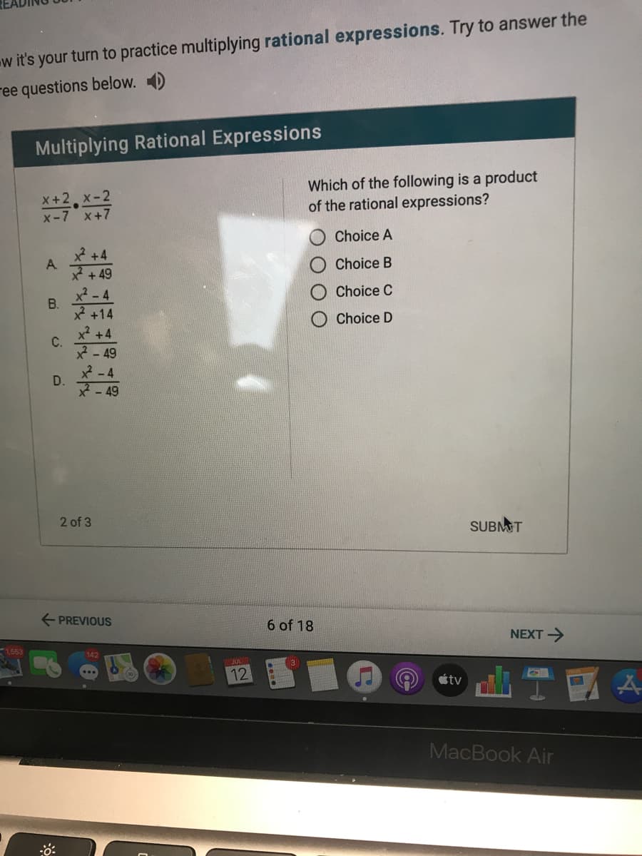 w it's your turn to practice multiplying rational expressions. Try to answer the
ree questions below. D
Multiplying Rational Expressions
X+2 x-2
x-7 x+7
Which of the following is a product
of the rational expressions?
Choice A
* +4
A
+ 49
Choice B
Choice C
x? - 4
B.
+14
Choice D
x +4
C.
2-49
D.
-49
2 of 3
SUBMT
E PREVIOUS
6 of 18
NEXT>
12
tv
MacBook Air
