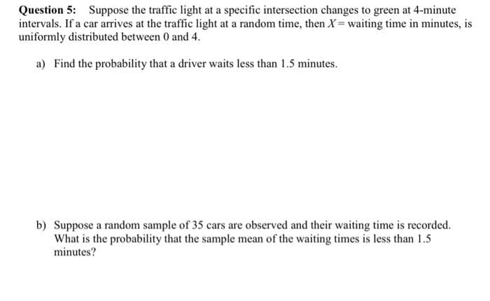 Question 5: Suppose the traffic light at a specific intersection changes to green at 4-minute
intervals. If a car arrives at the traffic light at a random time, then X = waiting time in minutes, is
uniformly distributed between 0 and 4.
a) Find the probability that a driver waits less than 1.5 minutes.
b) Suppose a random sample of 35 cars are observed and their waiting time is recorded.
What is the probability that the sample mean of the waiting times is less than 1.5
minutes?