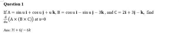 Question 1
If A = sin ui + cos uj + uk, B = cos ui - sinu j - 3k, and C = 2i + 3j - k, find
(AX (BXC)) at u=0
du
Ans: 7i+ 6j - 6k