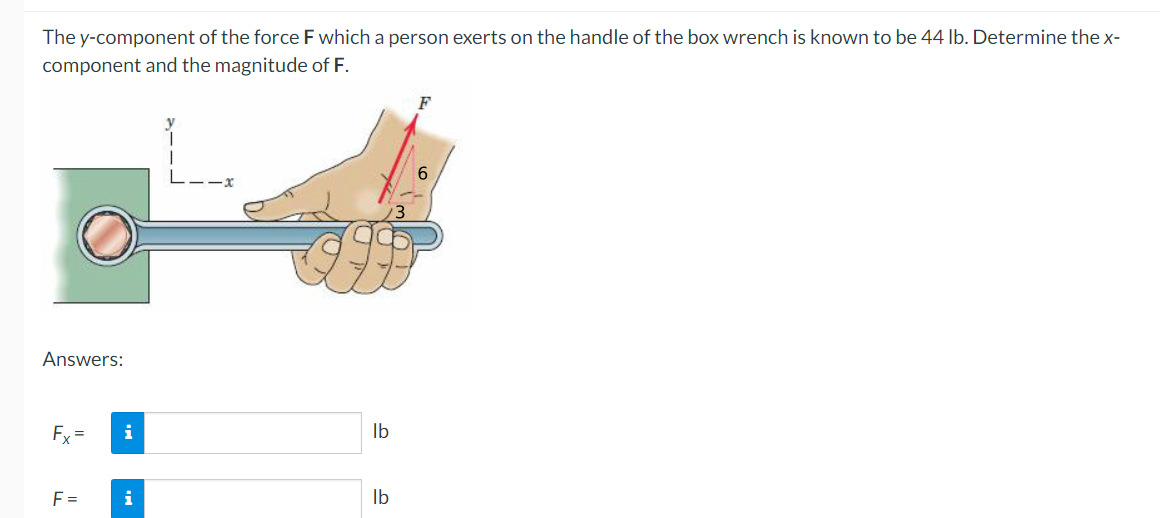 The y-component of the force F which a person exerts on the handle of the box wrench is known to be 44 lb. Determine the x-
component and the magnitude of F.
F
6
Answers:
Fx=
F=
i
i
lb
lb