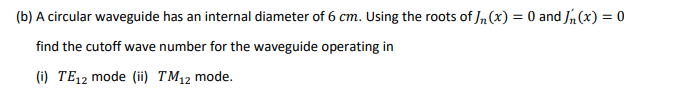 (b) A circular waveguide has an internal diameter of 6 cm. Using the roots of In(x) = 0 and Jh(x) = 0
find the cutoff wave number for the waveguide operating in
(i) TE,2 mode (ii TM,2 mode.
