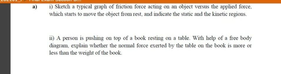 i) Sketch a typical graph of friction force acting on an object versus the applied force,
which starts to move the object from rest, and indicate the static and the kinetic regions.
a)
ii) A person is pushing on top of a book resting on a table. With help of a free body
diagram, explain whether the normal force exerted by the table on the book is more or
less than the weight of the book.
