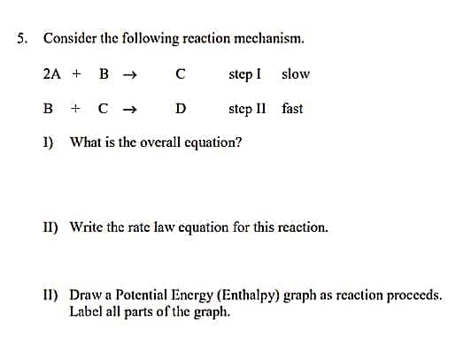 5. Consider the following reaction mechanism.
2A + B →
C step I
slow
B
+ C → D
step II fast
1)
What is the overall equation?
II) Write the rate law equation for this reaction.
II) Draw a Potential Energy (Enthalpy) graph as reaction proceeds.
Label all parts of the graph.