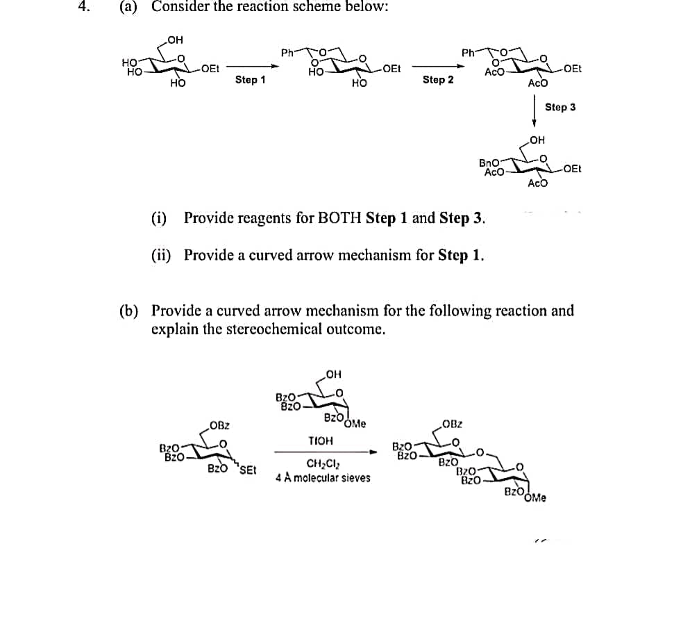 4.
(a) Consider the reaction scheme below:
OH
HO
-0
-OEt
HO
-OEt
HO
Step 1
HO
-0
ACO
ACO
(i) Provide reagents for BOTH Step 1 and Step 3.
(ii) Provide a curved arrow mechanism for Step 1.
(b) Provide a curved arrow mechanism for the following reaction and
explain the stereochemical outcome.
OH
BzO
Bz0
OBz
OBZ
Bz0
BZO SEt
HO
BZ0-
820
OMe
TIOH
CH₂Cl₂
4 A molecular sieves
BzO
Bz0
Step 2
BzO
Ph
0-
Aco
BnO
B20-
BZO
ACO
OH
-OEt
Step 3
Bzoome
-OEt