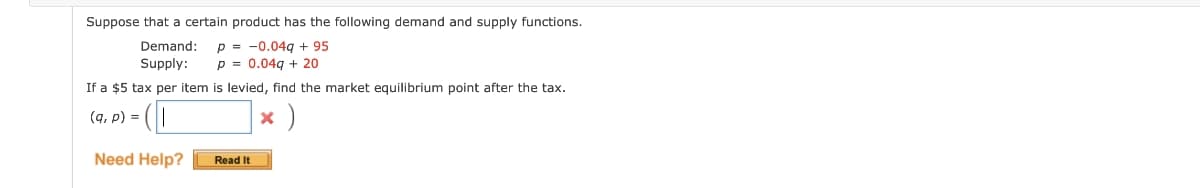 Suppose that a certain product has the following demand and supply functions.
p=0.04g + 95
Demand:
Supply:
p = 0.04g + 20
If a $5 tax per item is levied, find the market equilibrium point after the tax.
(q, p) =
× )
Need Help?
Read It