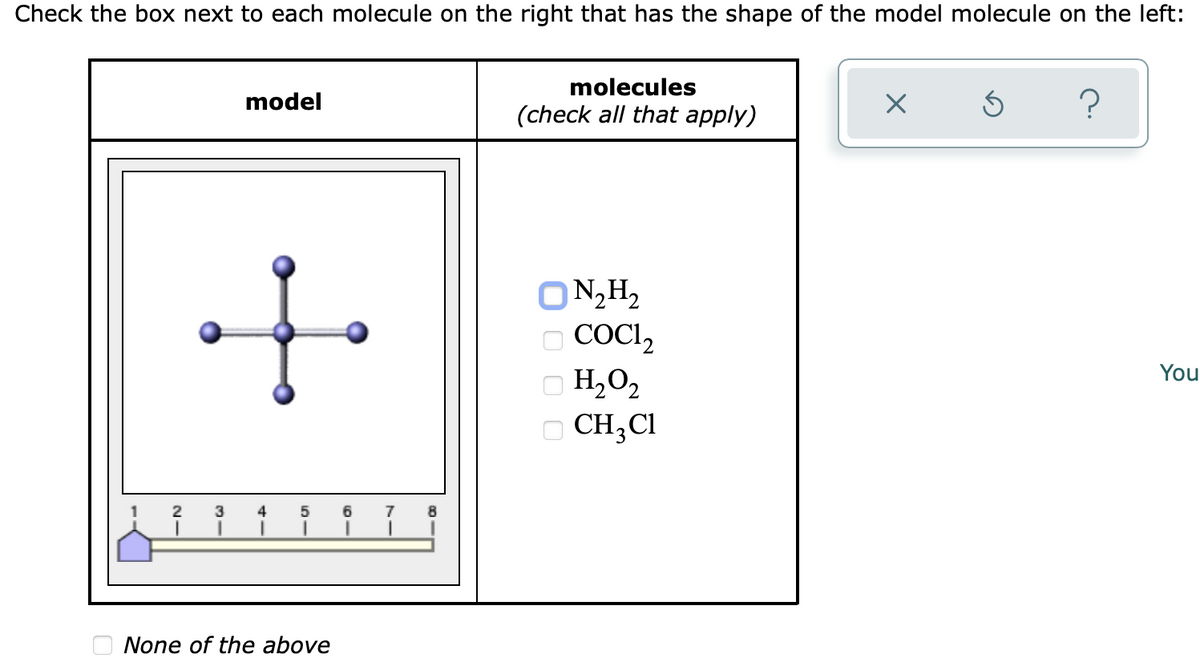Check the box next to each molecule on the right that has the shape of the model molecule on the left:
model
molecules
(check all that apply)
X
Ś
?
1
N₂H₂
CoCl₂
H₂O₂
□ CH₂Cl
2 3 4 5
6
None of the above
0000
You