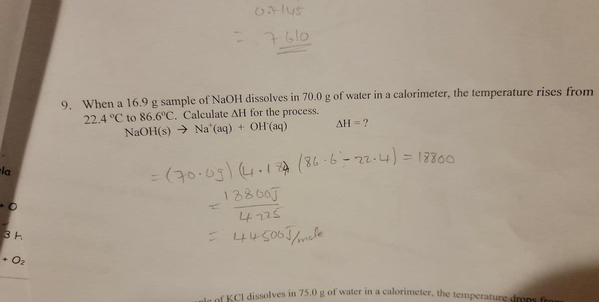 la
O
3 H
02
otlus
7610
9. When a 16.9 g sample of NaOH dissolves in 70.0 g of water in a calorimeter, the temperature rises from
22.4 °C to 86.6°C. Calculate AH for the process.
NaOH(s) → Na (aq) + OH(aq)
AH = ?
= (70·09) (4.174 (86-6-22-4) = 18800
188005
4225
= 445005/ male
of KCI dissolves in 75.0 g of water in a calorimeter, the temperature drops from