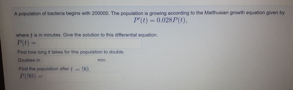A population of bacteria begins with 200000. The population is growing according to the Malthusian growth equation given by
P'(t) = 0.028P(t),
%3D
where t is in minutes. Give the solution to this differential equation.
P(t)%3D
Find how long it takes for this population to double.
Doubles in
min.
Find the population after t = 90.
P(90) =
