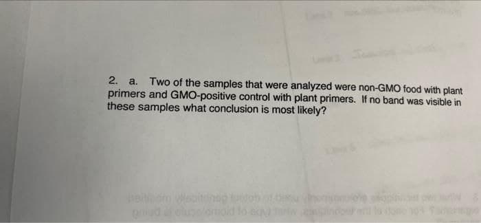 2. a.
primers and GMO-positive control with plant primers. If no band was visible in
these samples what conclusion is most likely?
Two of the samples that were analyzed were non-GMO food with plant
heitom Wesitonep tolob ot bou
oniad
