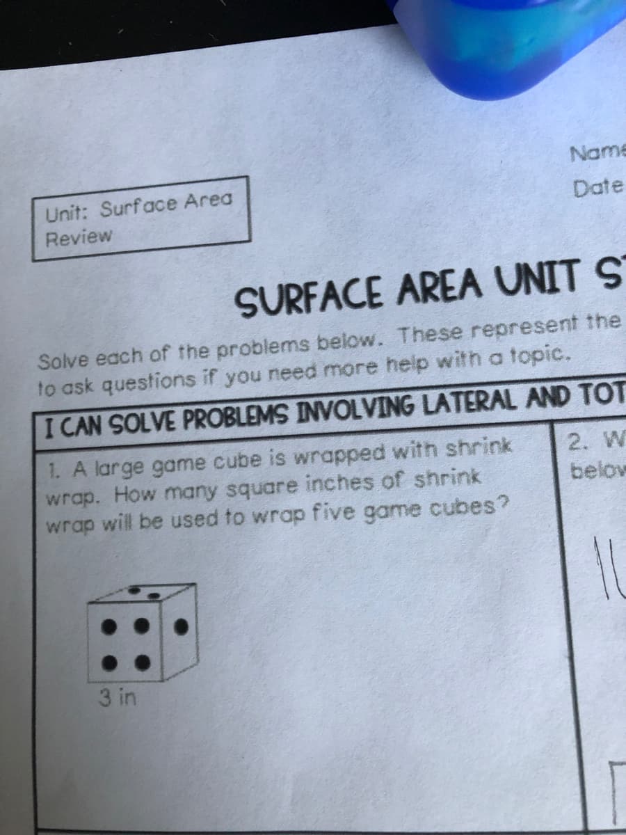 Name
Unit: Surface Area
Date
Review
SURFACE AREA UNIT S
Solve each of the problems below. These represent the
to ask questions if you need more help with a topic.
I CAN SOLVE PROBLEMS INVOLVING LATERAL AND TOT
1. A large game cube is wrapped with shrink
wrap. How many square inches of shrink
wrap will be used to wrap five game cubes?
2. W
below
3 in
