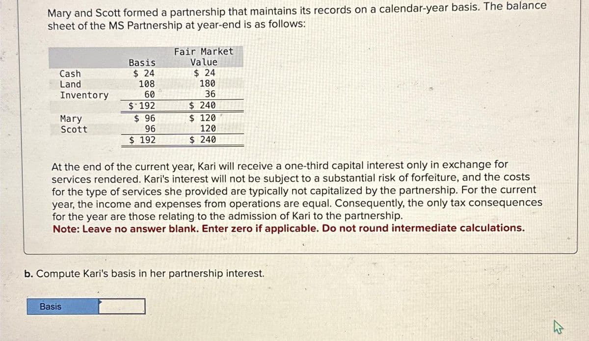 Mary and Scott formed a partnership that maintains its records on a calendar-year basis. The balance
sheet of the MS Partnership at year-end is as follows:
Cash
Land
Inventory
Mary
Scott
Basis
$24
108
60
$ 192
$ 96
96
$ 192
Basis
Fair Market
Value
$24
180
36
$240
$ 120
120
$ 240
At the end of the current year, Kari will receive a one-third capital interest only in exchange for
services rendered. Kari's interest will not be subject to a substantial risk of forfeiture, and the costs
for the type of services she provided are typically not capitalized by the partnership. For the current
year, the income and expenses from operations are equal. Consequently, the only tax consequences
for the year are those relating to the admission of Kari to the partnership.
Note: Leave no answer blank. Enter zero if applicable. Do not round intermediate calculations.
b. Compute Kari's basis in her partnership interest.
4