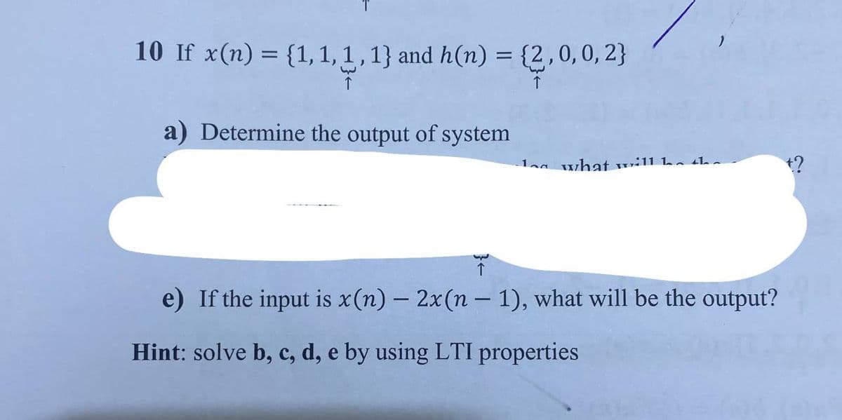 10 If x(n) = {1, 1, 1, 1} and h(n) = {2,0,0,2}
a) Determine the output of system
by
1 what will he
e) If the input is x (n) - 2x(n-1), what will be the output?
Hint: solve b, c, d, e by using LTI properties