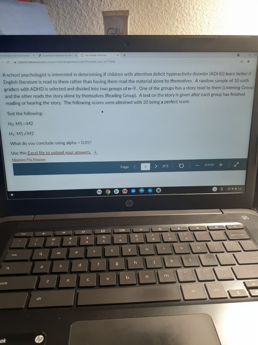 GRH
Two Sample t tet Vacoine Ex X
O Essentials of Statistics for The E x Two Sample t-test Quiz
imperial instructure.com/courses/14764/assignments/356579?module_item_id=775608
A school psychologist is interested in determining if children with attention deficit hyperactivity disorder (ADHD) learn better if
English literature is read to them rather than having them read the material alone by themselves. A random sample of 10 sixth
graders with ADHD is selected and divided into two groups of n=9. One of the groups has a story read to them (Listening Group)
and the other reads the story alone by themselves (Reading Group). A test on the story is given after each group has finished
reading or hearing the story. The following scores were obtained with 20 being a perfect score.
Test the following:
Ho: M1=M2
H1: M1#M2
What do you conclude using alpha = 0.05?
Use this Excel file to upload your answers,
Minimize File Preview
Page
1
> of 2
ZOOM
+
O v1 442
&
9
e
r
t
y
tab
k
ente
a
d
f
h
shift
alt
ctri
alt
ok
hp
