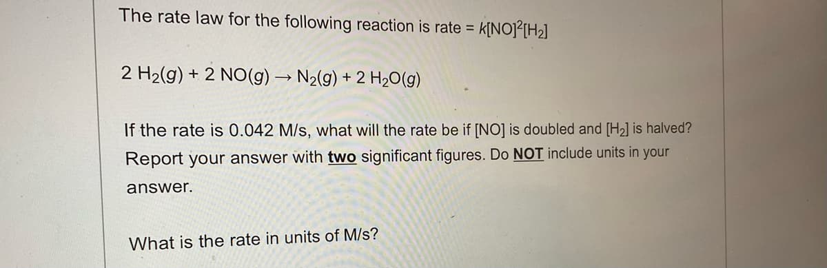 The rate law for the following reaction is rate = K[NO]²[H₂]
2 H₂(g) + 2 NO(g) → N₂(g) + 2 H₂O(g)
If the rate is 0.042 M/s, what will the rate be if [NO] is doubled and [H₂] is halved?
Report your answer with two significant figures. Do NOT include units in your
answer.
What is the rate in units of M/s?