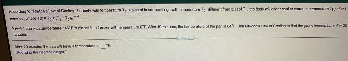 According to Newton's Law of Cooling, if a body with temperature T, is placed in surroundings with temperature To, different from that of T,, the body will either cool or warm to temperature T(t) after t
minutes, where T(1) = To + (T - Tole Kt.
A metal pan with temperature 145°F is placed in a freezer with temperature 0°F. After 10 minutes, the temperature of the pan is 64°F, Use Newton's Law of Cooling to find the pan's temperature after 20
minutes.
After 20 minutes the pan will have a temperature of °F.
(Round to the nearest integer.)
