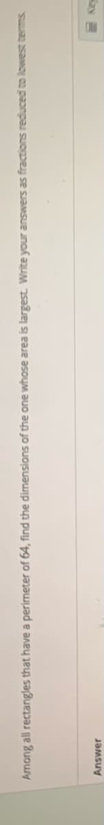 Among all rectangles that have a perimeter of 64, find the dimensions of the one whose area is largest. Write your answers as fractions reduced to lowest terms
Answer
Kay
