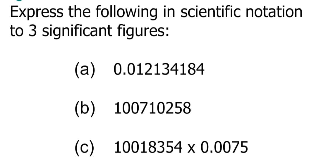 Express the following in scientific notation
to 3 significant figures:
(a) 0.012134184
(b) 100710258
(c) 10018354 х 0.0075
