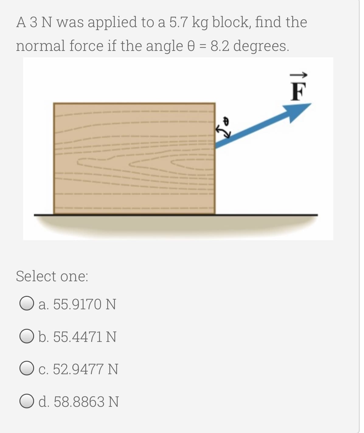 A 3 N was applied to a 5.7 kg block, find the
normal force if the angle 0 = 8.2 degrees.
F
Select one:
O a. 55.9170 N
O b. 55.4471 N
c. 52.9477 N
Od. 58.8863 N
