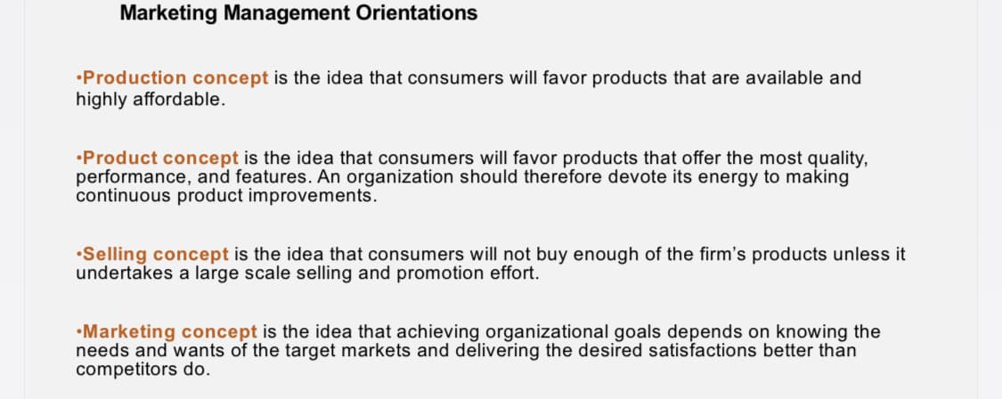 Marketing Management Orientations
•Production concept is the idea that consumers will favor products that are available and
highly affordable.
•Product concept is the idea that consumers will favor products that offer the most quality,
performance, and features. An organization should therefore devote its energy to making
continuous product improvements.
•Selling concept is the idea that consumers will not buy enough of the firm's products unless it
undertakes a large scale selling and promotion effort.
•Marketing concept is the idea that achieving organizational goals depends on knowing the
needs and wants of the target markets and delivering the desired satisfactions better than
competitors do.

