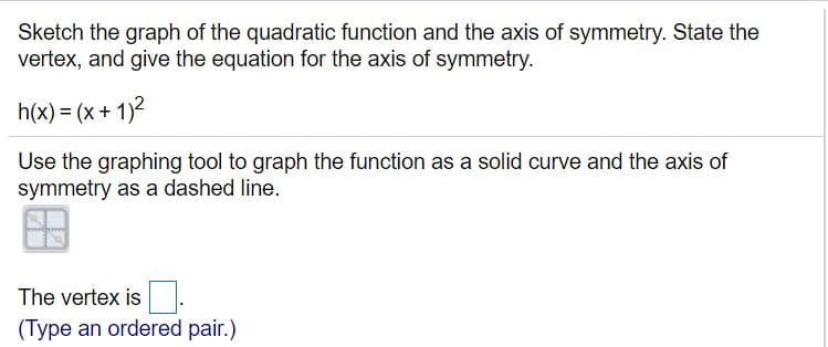 Sketch the graph of the quadratic function and the axis of symmetry. State the
vertex, and give the equation for the axis of symmetry.
h(x) = (x+ 1)2
Use the graphing tool to graph the function as a solid curve and the axis of
symmetry as a dashed line.
The vertex is.
(Type an ordered pair.)
