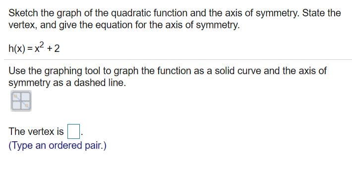 Sketch the graph of the quadratic function and the axis of symmetry. State the
vertex, and give the equation for the axis of symmetry.
h(x) = x2 +2
%3D
Use the graphing tool to graph the function as a solid curve and the axis of
symmetry as a dashed line.
The vertex is.
(Type an ordered pair.)
