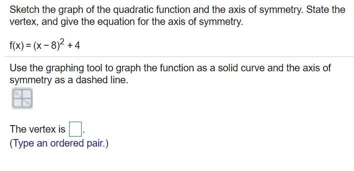 Sketch the graph of the quadratic function and the axis of symmetry. State the
vertex, and give the equation for the axis of symmetry.
f(x) = (x - 8)2 +4
Use the graphing tool to graph the function as a solid curve and the axis of
symmetry as a dashed line.
The vertex is
(Type an ordered pair.)

