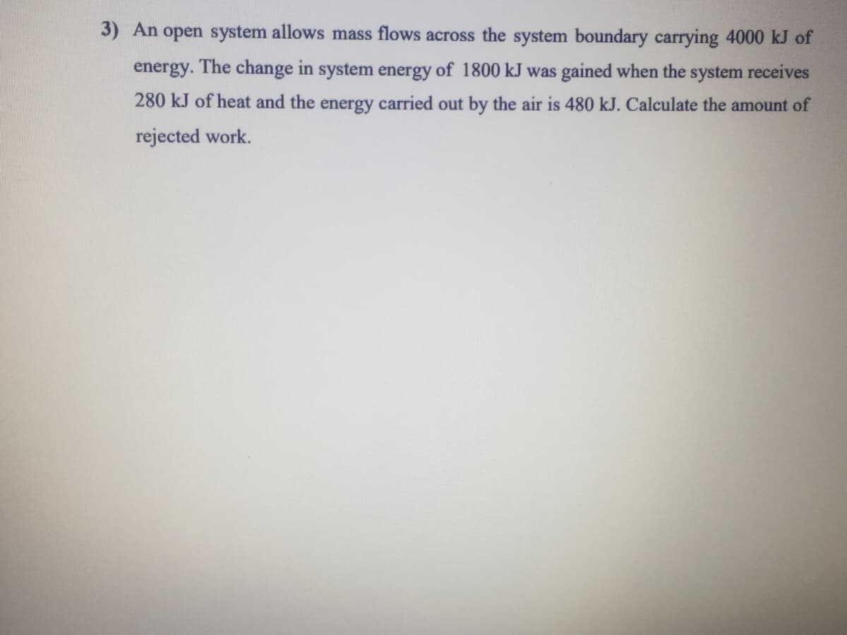 3) An open system allows mass flows across the system boundary carrying 4000 kJ of
energy. The change in system energy of 1800 kJ was gained when the system receives
280 kJ of heat and the energy carried out by the air is 480 kJ. Calculate the amount of
rejected work.

